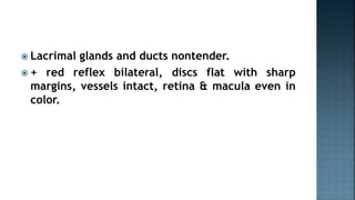  Lacrimal glands and ducts nontender.
 + red reflex bilateral, discs flat with sharp
margins, vessels intact, retina & macula even in
color.
 