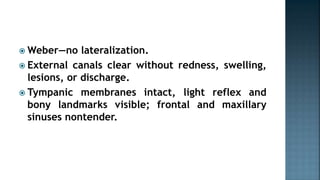 Weber—no lateralization.
 External canals clear without redness, swelling,
lesions, or discharge.
 Tympanic membranes intact, light reflex and
bony landmarks visible; frontal and maxillary
sinuses nontender.
 