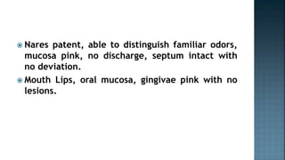  Nares patent, able to distinguish familiar odors,
mucosa pink, no discharge, septum intact with
no deviation.
 Mouth Lips, oral mucosa, gingivae pink with no
lesions.
 