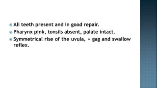  All teeth present and in good repair.
 Pharynx pink, tonsils absent, palate intact.
 Symmetrical rise of the uvula, + gag and swallow
reflex.
 