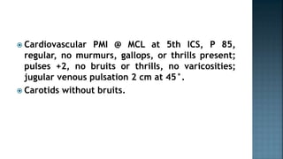  Cardiovascular PMI @ MCL at 5th ICS, P 85,
regular, no murmurs, gallops, or thrills present;
pulses +2, no bruits or thrills, no varicosities;
jugular venous pulsation 2 cm at 45°.
 Carotids without bruits.
 