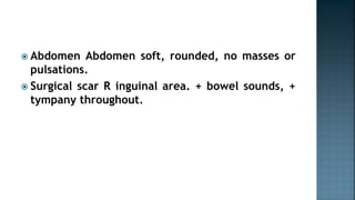 Abdomen Abdomen soft, rounded, no masses or
pulsations.
 Surgical scar R inguinal area. + bowel sounds, +
tympany throughout.
 