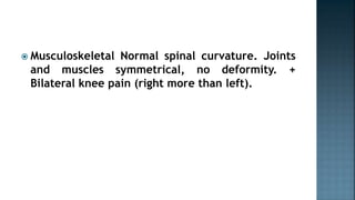  Musculoskeletal Normal spinal curvature. Joints
and muscles symmetrical, no deformity. +
Bilateral knee pain (right more than left).
 