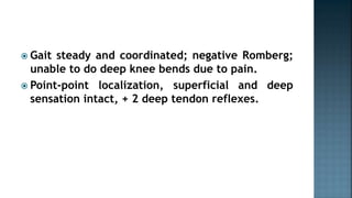  Gait steady and coordinated; negative Romberg;
unable to do deep knee bends due to pain.
 Point-point localization, superficial and deep
sensation intact, + 2 deep tendon reflexes.
 