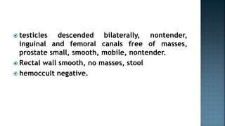  testicles descended bilaterally, nontender,
inguinal and femoral canals free of masses,
prostate small, smooth, mobile, nontender.
 Rectal wall smooth, no masses, stool
 hemoccult negative.
 