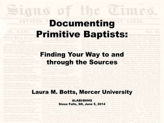 Documenting
Primitive Baptists:
Finding Your Way to and
through the Sources
Laura M. Botts, Mercer University
ALABI/BHHS
Sioux Falls, SD, June 5, 2014
 