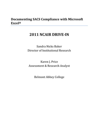  
 
 
Documenting SACS Compliance with Microsoft 
Excel®  
 


          2011 NCAIR DRIVE­IN 
                            
                Sandra Nicks Baker 
         Director of Institutional Research 
                            
                 Karen J. Price 
          Assessment & Research Analyst 
                            
                 Belmont Abbey College 
              
 