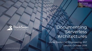 BLACKSWAN TECHNOLOGIES 2018.ALL RIGHTS
WWW.BLACKSWANTECHNOLOGIES.AI
1
Documenting
Serverless
Architectures
BLACKSWAN TECHNOLOGIES 2018.ALL RIGHTS WWW.BLACKSWANTECHNOLOGIES.AI
Asher Sterkin, VP Engineering, BST
London, October 2018
 