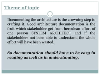 Theme of topic
Documenting the architecture is the crowning step to
crafting it. Good architecture documentation is the
fruit which stakeholder get from herculean effort of
one person SYSTEM ARCHITECT and if the
stakeholders not been able to understand the whole
effort will have been wasted.
So documentation should have to be easy in
reading as well as in understanding.
 