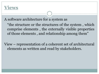 Views
A software architecture for a system as
“the structure or the structures of the system , which
comprise elements , the externally visible properties
of those elements , and relationship among them”
View – representation of a coherent set of architectural
elements as written and read by stakeholders.
 