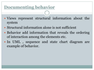 Documenting behavior
 Views represent structural information about the
system
 Structural information alone is not sufficient
 Behavior add information that reveals the ordering
of interaction among the elements etc.
 In UML , sequence and state chart diagram are
example of behavior.
 