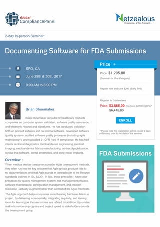 2-day In-person Seminar:
Knowledge, a Way Forward…
Documenting Software for FDA Submissions
SFO, CA
9:00 AM to 6:00 PM
Brian Shoemaker
Price: $1,295.00
(Seminar for One Delegate)
Register now and save $200. (Early Bird)
**Please note the registration will be closed 2 days
(48 Hours) prior to the date of the seminar.
Price
Overview :
Global
CompliancePanel
Brian Shoemaker consults for healthcare products
companies on computer system validation, software quality assurance,
and electronic records and signatures. He has conducted validation
both on product software and on internal software, developed software
quality systems, audited software quality processes (including agile
methodology), and evaluated 21 CFR Part 11 compliance. He has had
clients in clinical diagnostics, medical device engineering, medical
imaging, medical-device fabrics manufacturing, contract lyophilization,
clinical trial software, dental prosthetics, and bone-repair implants.
When medical device companies consider Agile development methods,
they often run into the key criticism that Agile groups produce little to
no documentation, and that Agile stands in contradiction to the lifecycle
standards outlined in IEC 62304. In fact, those principles - have clear
processes for quality management system, risk management process,
software maintenance, conﬁguration management, and problem
resolution - actually augment rather than contradict the Agile manifesto.
The Agile approach helps companies avoid hearing bad news late in a
project, by delivering incrementally, integrating regularly, and leaving
room for learning as the user stories are reﬁned. In addition, it provides
real information on progress and project speed to stakeholders outside
the development group.
$6,475.00
Price: $3,885.00 You Save: $2,590.0 (40%)*
Register for 5 attendees
June 29th & 30th, 2017
FDA Submissions
 