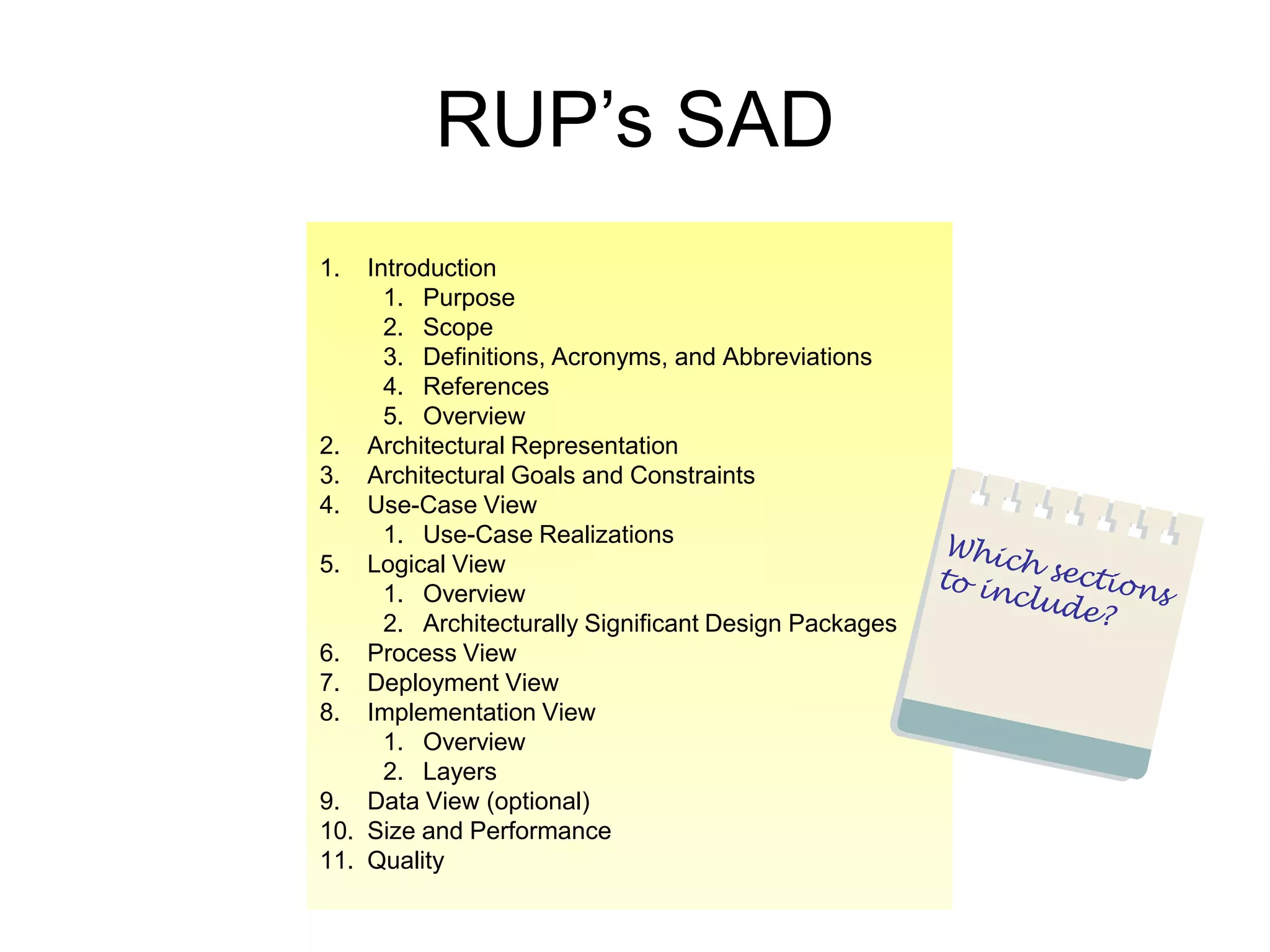 RUP’s SAD
1.  Introduction
      1. Purpose
      2. Scope
      3. Definitions, Acronyms, and Abbreviations
      4. References
      5. Overview
2. Architectural Representation
3. Architectural Goals and Constraints
4. Use-Case View
      1. Use-Case Realizations
5. Logical View
      1. Overview
      2. Architecturally Significant Design Packages
6. Process View
7. Deployment View
8. Implementation View
      1. Overview
      2. Layers
9. Data View (optional)
10. Size and Performance
11. Quality
 