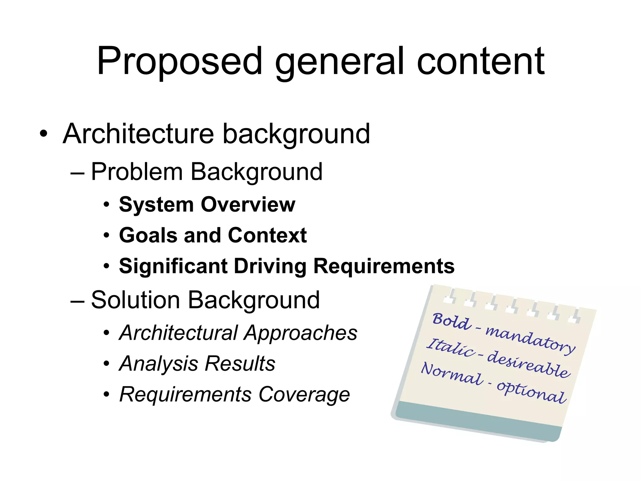 Proposed general content
• Architecture background
  – Problem Background
    • System Overview
    • Goals and Context
    • Significant Driving Requirements
  – Solution Background
    • Architectural Approaches
    • Analysis Results
    • Requirements Coverage
 