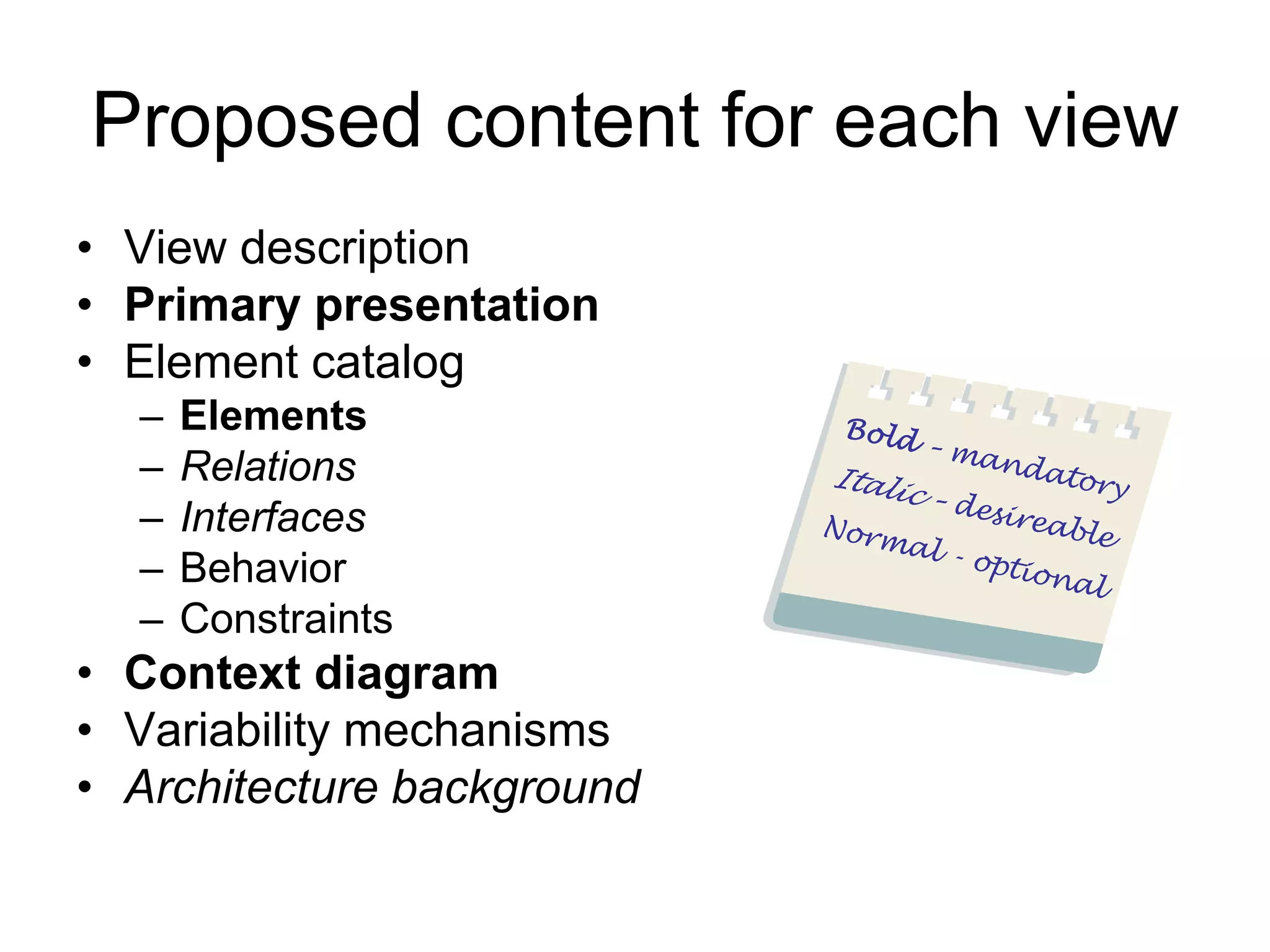 Proposed content for each view
• View description
• Primary presentation
• Element catalog
  –   Elements
  –   Relations
  –   Interfaces
  –   Behavior
  –   Constraints
• Context diagram
• Variability mechanisms
• Architecture background
 