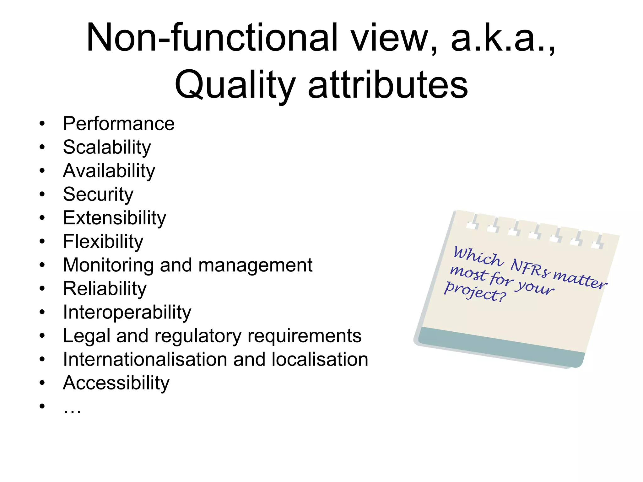 Non-functional view, a.k.a.,
          Quality attributes
•   Performance
•   Scalability
•   Availability
•   Security
•   Extensibility
•   Flexibility
•   Monitoring and management
•   Reliability
•   Interoperability
•   Legal and regulatory requirements
•   Internationalisation and localisation
•   Accessibility
•   …
 