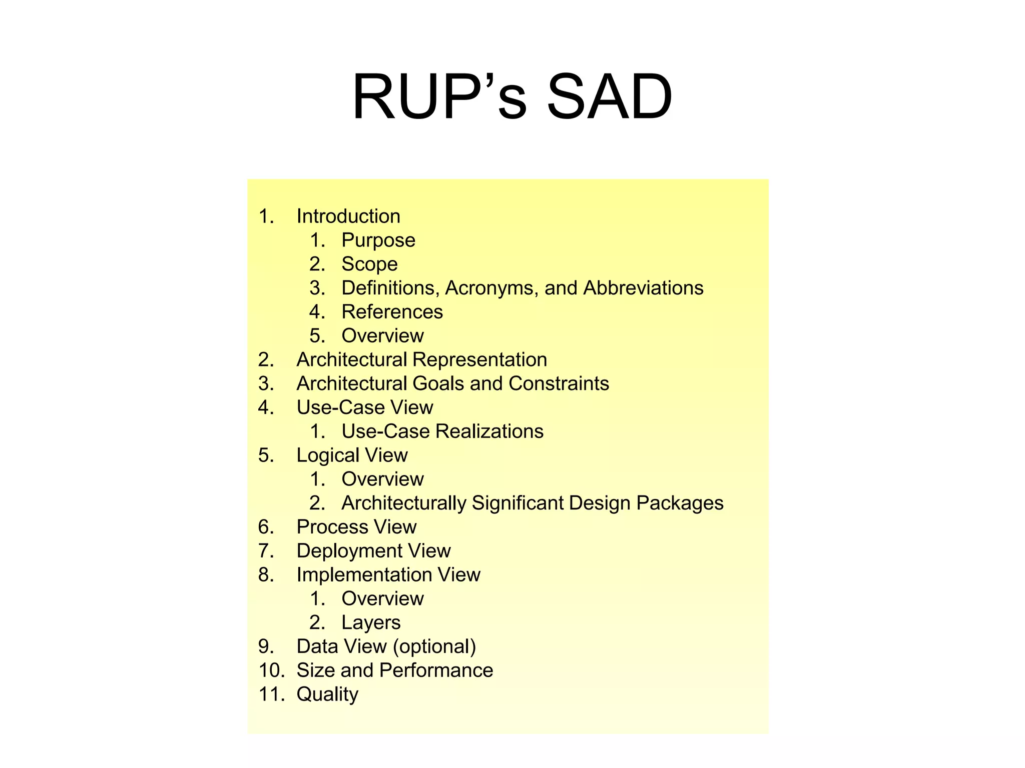 RUP’s SAD
1.  Introduction
      1. Purpose
      2. Scope
      3. Definitions, Acronyms, and Abbreviations
      4. References
      5. Overview
2. Architectural Representation
3. Architectural Goals and Constraints
4. Use-Case View
      1. Use-Case Realizations
5. Logical View
      1. Overview
      2. Architecturally Significant Design Packages
6. Process View
7. Deployment View
8. Implementation View
      1. Overview
      2. Layers
9. Data View (optional)
10. Size and Performance
11. Quality
 