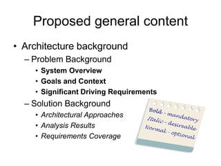 Proposed general content
• Architecture background
  – Problem Background
    • System Overview
    • Goals and Context
    • Significant Driving Requirements
  – Solution Background
    • Architectural Approaches
    • Analysis Results
    • Requirements Coverage
 