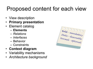 Proposed content for each view
• View description
• Primary presentation
• Element catalog
  –   Elements
  –   Relations
  –   Interfaces
  –   Behavior
  –   Constraints
• Context diagram
• Variability mechanisms
• Architecture background
 