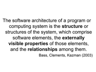 The software architecture of a program or
   computing system is the structure or
 structures of the system, which comprise
     software elements, the externally
   visible properties of those elements,
    and the relationships among them.
                Bass, Clements, Kazman (2003)
 