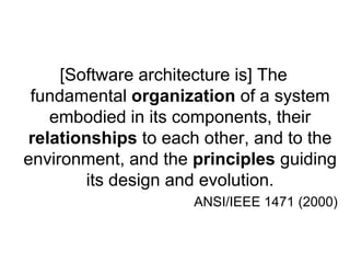 [Software architecture is] The
 fundamental organization of a system
    embodied in its components, their
 relationships to each other, and to the
environment, and the principles guiding
        its design and evolution.
                     ANSI/IEEE 1471 (2000)
 