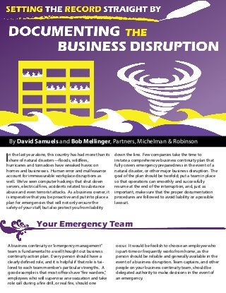 By David Samuels and Bob Mellinger, Partners, Michelman & Robinson
In the last year alone, this country has had more than its
share of natural disasters—floods, wildfires,
hurricanes and tornadoes have wreaked havoc on
homes and businesses. Human error and malfeasance
account for immeasurable workplace disruptions as
well. We’ve seen computer hackings that shut down
servers, electrical fires, accidents related to substance
abuse and even terrorist attacks. As a business owner, it
is imperative that you be proactive and put into place a
plan for emergencies that will not only ensure the
safety of your staff, but also protect you from liability
down the line. Few companies take the time to
instate a comprehensive business continuity plan that
fully covers emergency preparedness in the event of a
natural disaster, or other major business disruption. The
goal of the plan should be twofold; put a team in place
so that operations can smoothly and successfully
resume at the end of the interruption, and, just as
important, make sure that the proper documentation
procedures are followed to avoid liability or a possible
lawsuit.
Your Emergency Team
A business continuity or“emergency management”
team is fundamental to a well thought out business
continuity action plan. Every person should have a
clearly defined role, and it is helpful if that role is tai-
lored to each team member’s particular strengths. A
good example is that most offices have“fire wardens,”
employees who will supervise an evacuation and take
role call during a fire drill, or real fire, should one
occur. It would be foolish to choose an employee who
is part-time or frequently works from home, as the
person should be reliable and generally available in the
event of a business disruption. Team captains, and other
people on your business continuity team, should be
delegated authority to make decisions in the event of
an emergency.
 