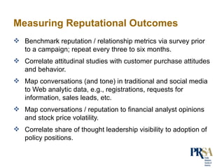 Measuring Reputational Outcomes <ul><li>Benchmark reputation / relationship metrics via survey prior to a campaign; repeat...