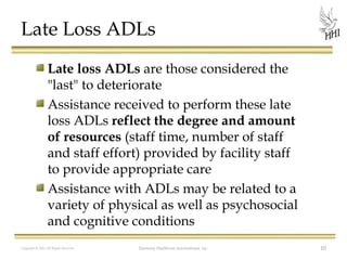 Late Loss ADLs
Late loss ADLs are those considered the
"last" to deteriorate
Assistance received to perform these late
loss ADLs reflect the degree and amount
of resources (staff time, number of staff
and staff effort) provided by facility staff
to provide appropriate care
Assistance with ADLs may be related to a
variety of physical as well as psychosocial
and cognitive conditions
Copyright © 2012 All Rights Reserved

Harmony Healthcare International, Inc.

10

 