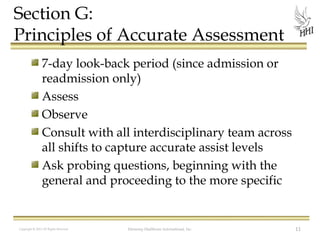 Section G:
Principles of Accurate Assessment
7-day look-back period (since admission or
readmission only)
Assess
Observe
Consult with all interdisciplinary team across
all shifts to capture accurate assist levels
Ask probing questions, beginning with the
general and proceeding to the more specific

Copyright © 2012 All Rights Reserved

Harmony Healthcare International, Inc.

11

 