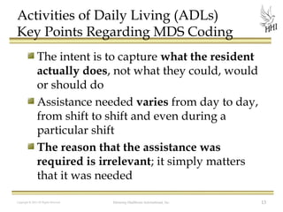 Activities of Daily Living (ADLs)
Key Points Regarding MDS Coding
The intent is to capture what the resident
actually does, not what they could, would
or should do
Assistance needed varies from day to day,
from shift to shift and even during a
particular shift
The reason that the assistance was
required is irrelevant; it simply matters
that it was needed
Copyright © 2012 All Rights Reserved

Harmony Healthcare International, Inc.

13

 