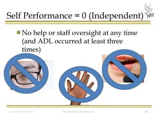 Self Performance = 0 (Independent)
No help or staff oversight at any time
(and ADL occurred at least three
times)

Copyright © 2012 All Rights Reserved

Harmony Healthcare International, Inc.

14

 