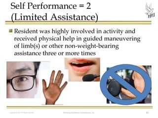 Self Performance = 2

(Limited Assistance)
Resident was highly involved in activity and
received physical help in guided maneuvering
of limb(s) or other non-weight-bearing
assistance three or more times

Copyright © 2012 All Rights Reserved

Harmony Healthcare International, Inc.

16

 