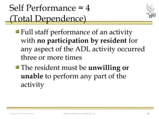 Self Performance = 4
(Total Dependence)
Full staff performance of an activity
with no participation by resident for
any aspect of the ADL activity occurred
three or more times
The resident must be unwilling or
unable to perform any part of the
activity

Copyright © 2012 All Rights Reserved

Harmony Healthcare International, Inc.

18

 