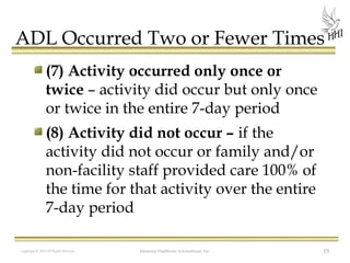 ADL Occurred Two or Fewer Times
(7) Activity occurred only once or
twice – activity did occur but only once
or twice in the entire 7-day period
(8) Activity did not occur – if the
activity did not occur or family and/or
non-facility staff provided care 100% of
the time for that activity over the entire
7-day period
Copyright © 2012 All Rights Reserved

Harmony Healthcare International, Inc.

19

 