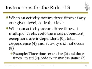 Instructions for the Rule of 3
When an activity occurs three times at any
one given level, code that level
When an activity occurs three times at
multiple levels, code the most dependent,
exceptions are independent (0), total
dependence (4) and activity did not occur
(8)
Example: Three times extensive (3) and three
times limited (2), code extensive assistance (3)
Copyright © 2012 All Rights Reserved

Harmony Healthcare International, Inc.

20

 