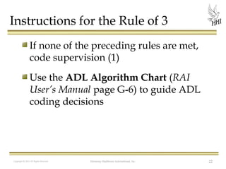 Instructions for the Rule of 3
If none of the preceding rules are met,
code supervision (1)
Use the ADL Algorithm Chart (RAI
User’s Manual page G-6) to guide ADL
coding decisions

Copyright © 2012 All Rights Reserved

Harmony Healthcare International, Inc.

22

 