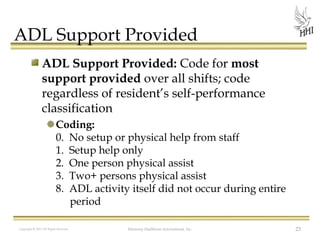 ADL Support Provided
ADL Support Provided: Code for most
support provided over all shifts; code
regardless of resident’s self-performance
classification
Coding:
0. No setup or physical help from staff
1. Setup help only
2. One person physical assist
3. Two+ persons physical assist
8. ADL activity itself did not occur during entire
period
Copyright © 2012 All Rights Reserved

Harmony Healthcare International, Inc.

23

 