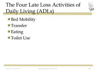 The Four Late Loss Activities of
Daily Living (ADLs)
Bed Mobility
Transfer
Eating
Toilet Use

Copyright © 2012 All Rights Reserved

Harmony Healthcare International, Inc.

24

 