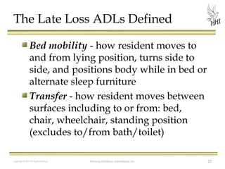 The Late Loss ADLs Defined
Bed mobility - how resident moves to
and from lying position, turns side to
side, and positions body while in bed or
alternate sleep furniture
Transfer - how resident moves between
surfaces including to or from: bed,
chair, wheelchair, standing position
(excludes to/from bath/toilet)
Copyright © 2012 All Rights Reserved

Harmony Healthcare International, Inc.

25

 