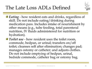 The Late Loss ADLs Defined
Eating - how resident eats and drinks, regardless of
skill. Do not include eating/drinking during
medication pass. Includes intake of nourishment by
other means (e.g., tube feeding, total parenteral
nutrition, IV fluids administered for nutrition or
hydration).
Toilet use - how resident uses the toilet room,
commode, bedpan, or urinal; transfers on/off
toilet; cleanses self after elimination; changes pad;
manages ostomy or catheter; and adjusts clothes.
Do not include emptying of bedpan, urinal,
bedside commode, catheter bag or ostomy bag.
Copyright © 2012 All Rights Reserved

Harmony Healthcare International, Inc.

26

 