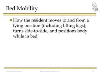Bed Mobility
How the resident moves to and from a
lying position (including lifting legs),
turns side-to-side, and positions body
while in bed

Copyright © 2012 All Rights Reserved

Harmony Healthcare International, Inc.

27

 