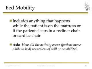 Bed Mobility
Includes anything that happens
while the patient is on the mattress or
if the patient sleeps in a recliner chair
or cardiac chair
Ask: How did the activity occur (patient move
while in bed) regardless of skill or capability?

Copyright © 2012 All Rights Reserved

Harmony Healthcare International, Inc.

28

 