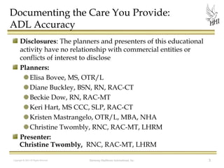 Documenting the Care You Provide:
ADL Accuracy
Disclosures: The planners and presenters of this educational
activity have no relationship with commercial entities or
conflicts of interest to disclose
Planners:
Elisa Bovee, MS, OTR/L
Diane Buckley, BSN, RN, RAC-CT
Beckie Dow, RN, RAC-MT
Keri Hart, MS CCC, SLP, RAC-CT
Kristen Mastrangelo, OTR/L, MBA, NHA
Christine Twombly, RNC, RAC-MT, LHRM
Presenter:
Christine Twombly, RNC, RAC-MT, LHRM
Copyright © 2012 All Rights Reserved

Harmony Healthcare International, Inc.

3

 