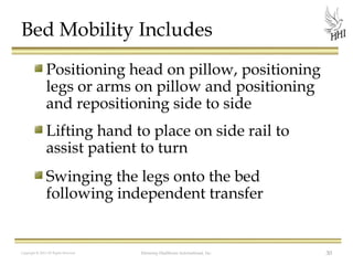 Bed Mobility Includes
Positioning head on pillow, positioning
legs or arms on pillow and positioning
and repositioning side to side
Lifting hand to place on side rail to
assist patient to turn
Swinging the legs onto the bed
following independent transfer

Copyright © 2012 All Rights Reserved

Harmony Healthcare International, Inc.

30

 