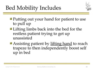 Bed Mobility Includes
Putting out your hand for patient to use
to pull up
Lifting limbs back into the bed for the
restless patient trying to get up
unassisted
Assisting patient by lifting hand to reach
trapeze to then independently boost self
up in bed

Copyright © 2012 All Rights Reserved

Harmony Healthcare International, Inc.

32

 