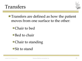 Transfers
Transfers are defined as how the patient
moves from one surface to the other:
Chair to bed
Bed to chair
Chair to standing
Sit to stand
Copyright © 2012 All Rights Reserved

Harmony Healthcare International, Inc.

33

 
