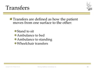 Transfers
Transfers are defined as how the patient
moves from one surface to the other:
Stand to sit
Ambulance to bed
Ambulance to standing
Wheelchair transfers

Copyright © 2012 All Rights Reserved

Harmony Healthcare International, Inc.

34

 