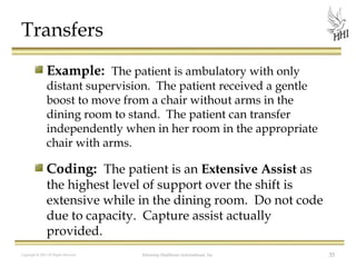 Transfers
Example: The patient is ambulatory with only

distant supervision. The patient received a gentle
boost to move from a chair without arms in the
dining room to stand. The patient can transfer
independently when in her room in the appropriate
chair with arms.

Coding: The patient is an Extensive Assist as

the highest level of support over the shift is
extensive while in the dining room. Do not code
due to capacity. Capture assist actually
provided.
Copyright © 2012 All Rights Reserved

Harmony Healthcare International, Inc.

35

 