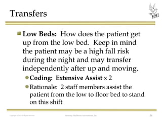 Transfers
Low Beds: How does the patient get
up from the low bed. Keep in mind
the patient may be a high fall risk
during the night and may transfer
independently after up and moving.
Coding: Extensive Assist x 2
Rationale: 2 staff members assist the
patient from the low to floor bed to stand
on this shift
Copyright © 2012 All Rights Reserved

Harmony Healthcare International, Inc.

36

 