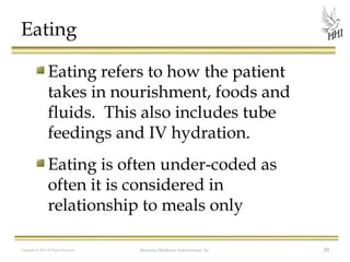 Eating
Eating refers to how the patient
takes in nourishment, foods and
fluids. This also includes tube
feedings and IV hydration.
Eating is often under-coded as
often it is considered in
relationship to meals only
Copyright © 2012 All Rights Reserved

Harmony Healthcare International, Inc.

39

 